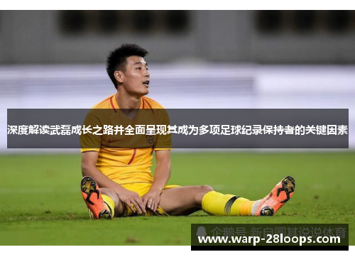 深度解读武磊成长之路并全面呈现其成为多项足球纪录保持者的关键因素