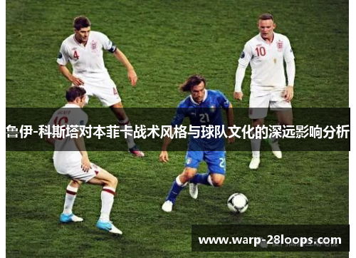 鲁伊-科斯塔对本菲卡战术风格与球队文化的深远影响分析 鲁伊-科斯塔对本菲卡战术风格与球队文化的深远影响分析