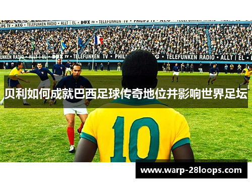 贝利如何成就巴西足球传奇地位并影响世界足坛 贝利如何成就巴西足球传奇地位并影响世界足坛