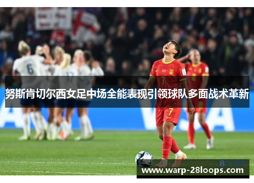 努斯肯切尔西女足中场全能表现引领球队多面战术革新 努斯肯切尔西女足中场全能表现引领球队多面战术革新