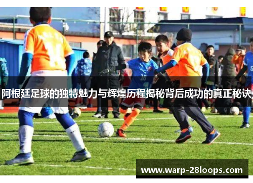 阿根廷足球的独特魅力与辉煌历程揭秘背后成功的真正秘诀