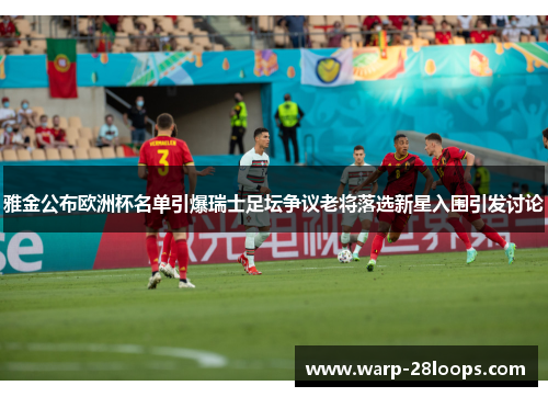 雅金公布欧洲杯名单引爆瑞士足坛争议老将落选新星入围引发讨论 雅金公布欧洲杯名单引爆瑞士足坛争议老将落选新星入围引发讨论