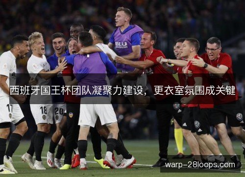 西班牙国王杯团队凝聚力建设,更衣室氛围成关键 西班牙国王杯团队凝聚力建设,更衣室氛围成关键