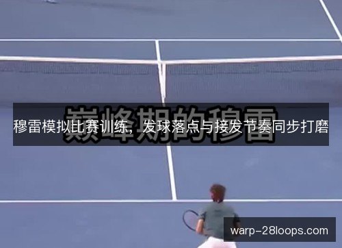 穆雷模拟比赛训练,发球落点与接发节奏同步打磨 穆雷模拟比赛训练,发球落点与接发节奏同步打磨